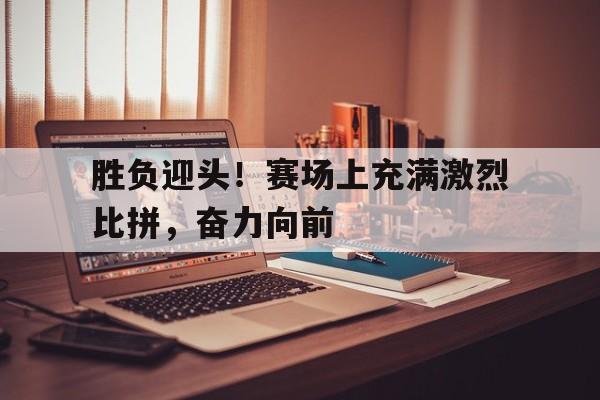 关于胜负迎头！赛场上充满激烈比拼，奋力向前的信息