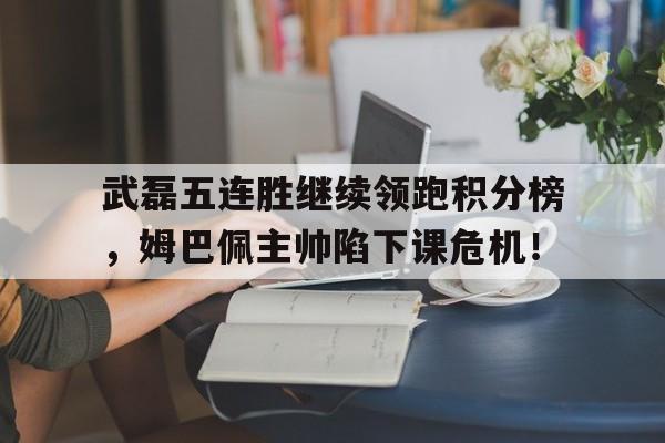 武磊五连胜继续领跑积分榜，姆巴佩主帅陷下课危机！中甲最新战况积分榜